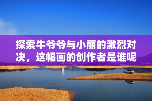 探索牛爷爷与小丽的激烈对决，这幅画的创作者是谁呢