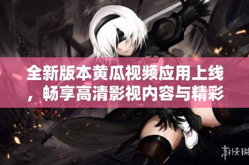 全新版本黄瓜视频应用上线，畅享高清影视内容与精彩互动体验