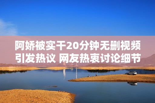 阿娇被实干20分钟无删视频引发热议 网友热衷讨论细节真相
