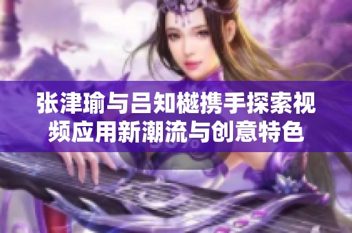 张津瑜与吕知樾携手探索视频应用新潮流与创意特色