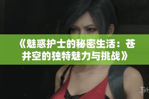 《魅惑护士的秘密生活：苍井空的独特魅力与挑战》