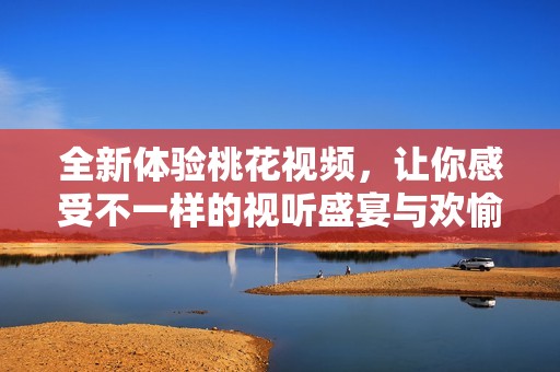 全新体验桃花视频，让你感受不一样的视听盛宴与欢愉分享