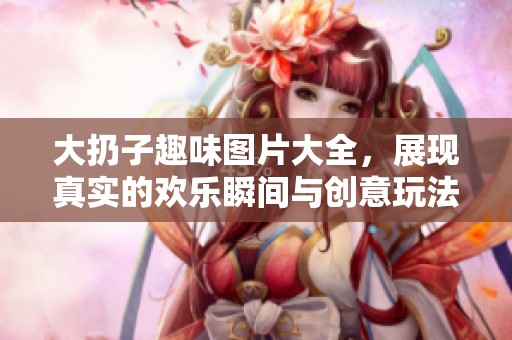 大扔子趣味图片大全，展现真实的欢乐瞬间与创意玩法