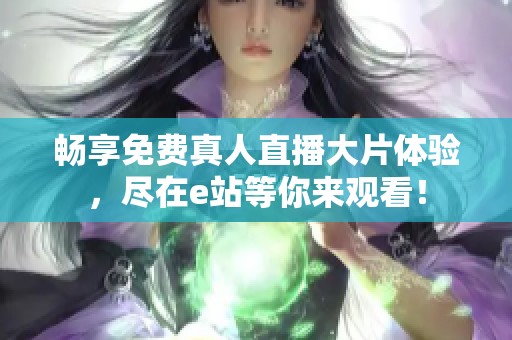 畅享免费真人直播大片体验，尽在e站等你来观看！