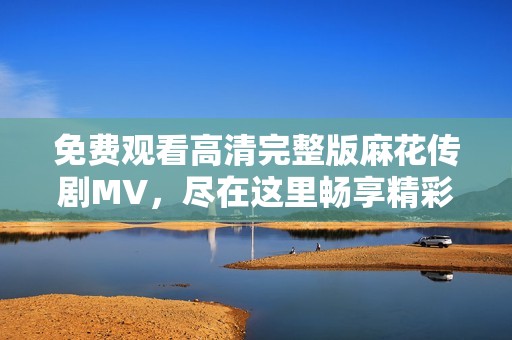 免费观看高清完整版麻花传剧MV，尽在这里畅享精彩内容