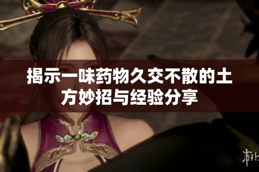 揭示一味药物久交不散的土方妙招与经验分享