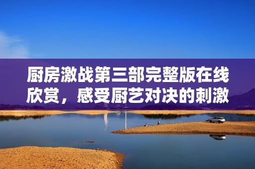 厨房激战第三部完整版在线欣赏，感受厨艺对决的刺激与乐趣