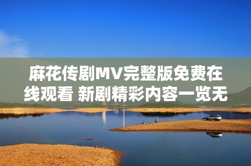 麻花传剧MV完整版免费在线观看 新剧精彩内容一览无遗