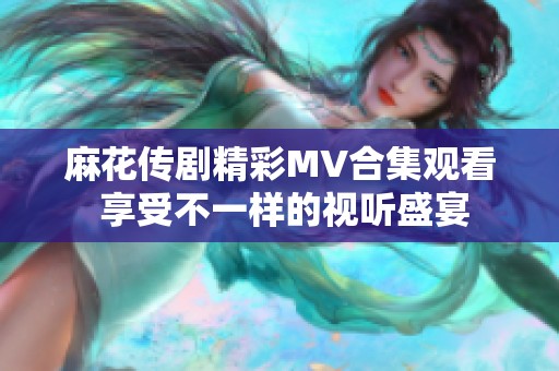麻花传剧精彩MV合集观看 享受不一样的视听盛宴