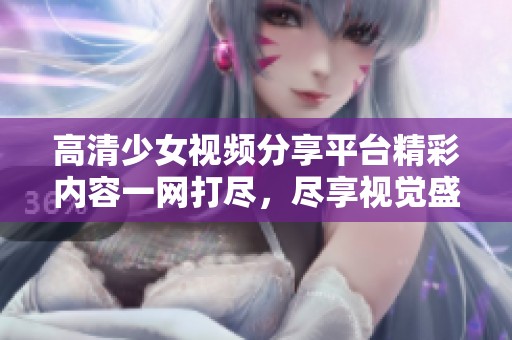 高清少女视频分享平台精彩内容一网打尽，尽享视觉盛宴