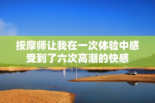按摩师让我在一次体验中感受到了六次高潮的快感