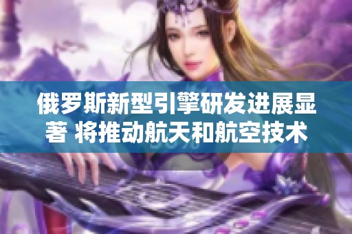 俄罗斯新型引擎研发进展显著 将推动航天和航空技术发展