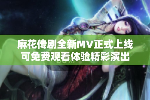麻花传剧全新MV正式上线可免费观看体验精彩演出