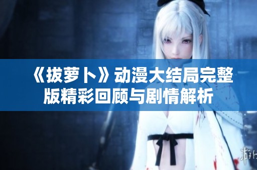 《拔萝卜》动漫大结局完整版精彩回顾与剧情解析