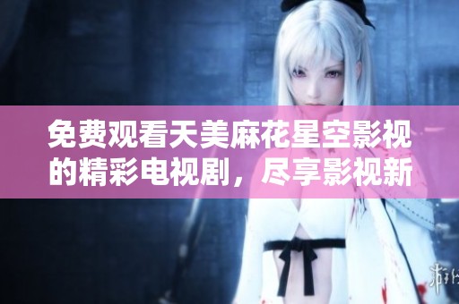 免费观看天美麻花星空影视的精彩电视剧，尽享影视新体验
