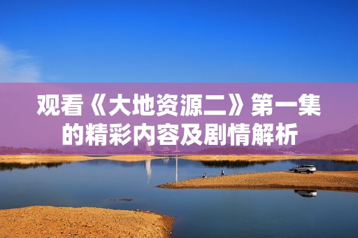 观看《大地资源二》第一集的精彩内容及剧情解析