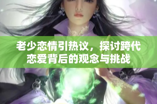 老少恋情引热议，探讨跨代恋爱背后的观念与挑战