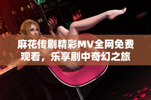 麻花传剧精彩MV全网免费观看，乐享剧中奇幻之旅