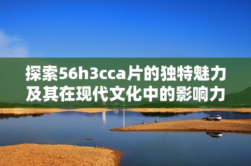 探索56h3cca片的独特魅力及其在现代文化中的影响力
