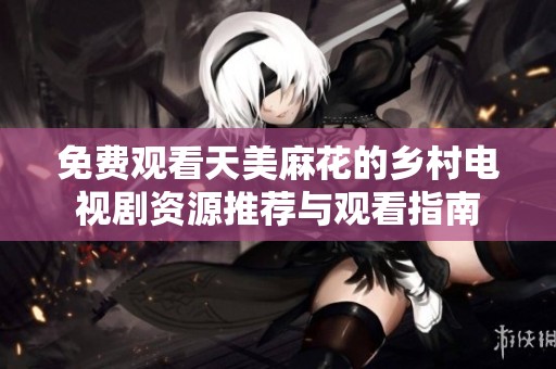 免费观看天美麻花的乡村电视剧资源推荐与观看指南