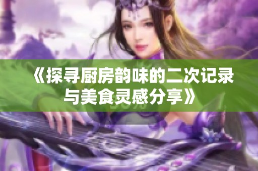《探寻厨房韵味的二次记录与美食灵感分享》