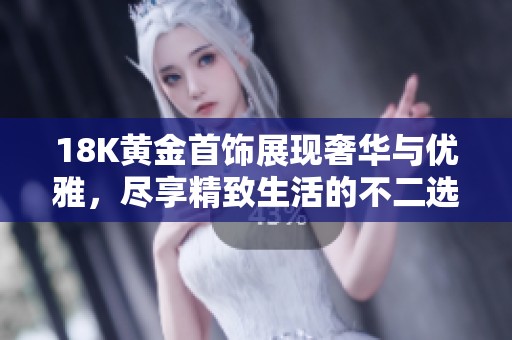18K黄金首饰展现奢华与优雅，尽享精致生活的不二选择