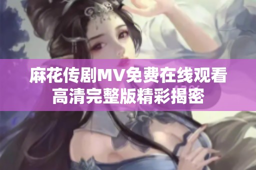 麻花传剧MV免费在线观看高清完整版精彩揭密