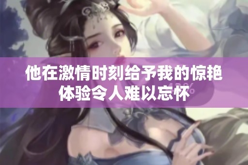 他在激情时刻给予我的惊艳体验令人难以忘怀
