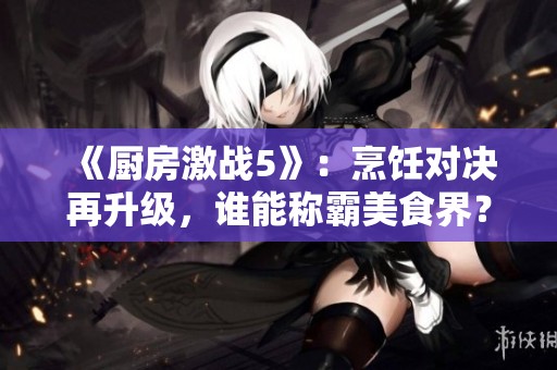 《厨房激战5》：烹饪对决再升级，谁能称霸美食界？