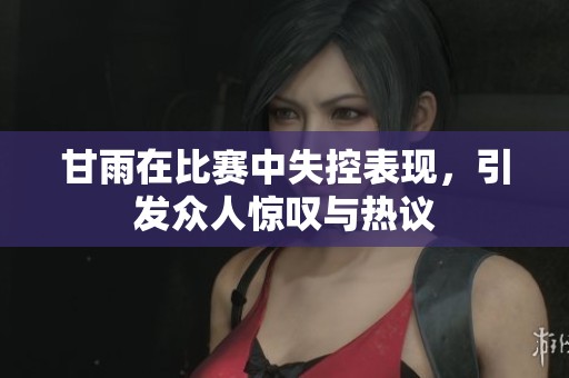 甘雨在比赛中失控表现，引发众人惊叹与热议