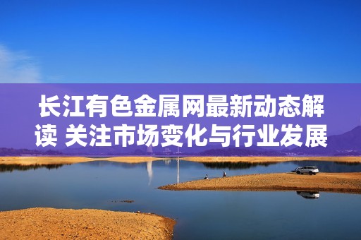 长江有色金属网最新动态解读 关注市场变化与行业发展趋势