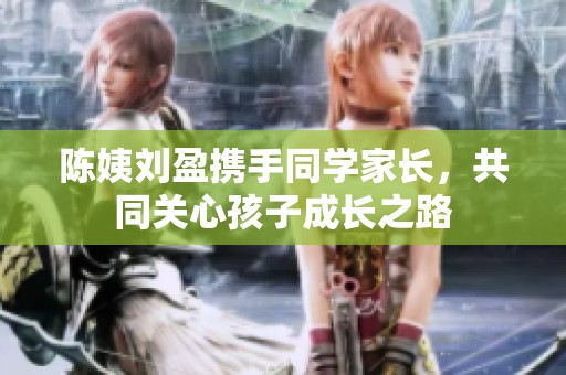陈姨刘盈携手同学家长，共同关心孩子成长之路