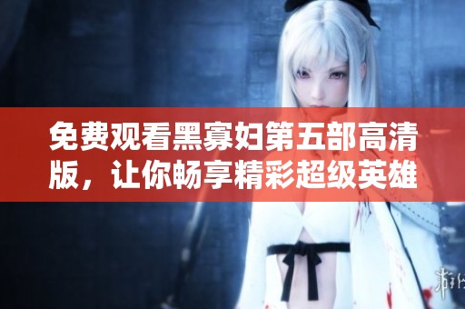 免费观看黑寡妇第五部高清版，让你畅享精彩超级英雄之旅