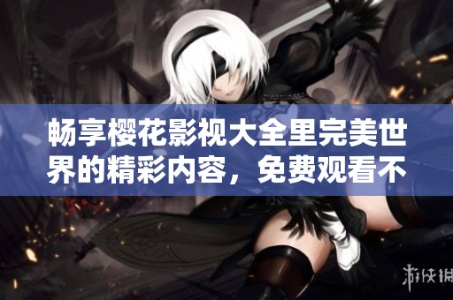 畅享樱花影视大全里完美世界的精彩内容，免费观看不容错过