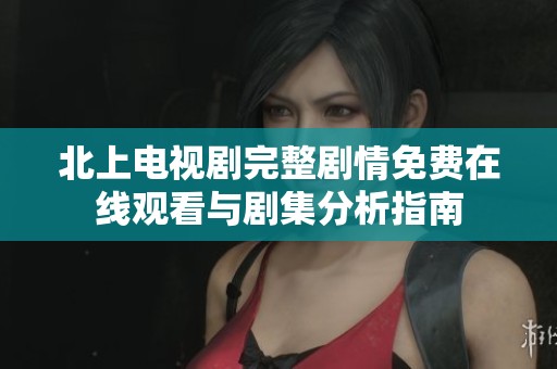 北上电视剧完整剧情免费在线观看与剧集分析指南