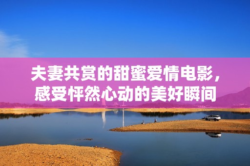 夫妻共赏的甜蜜爱情电影，感受怦然心动的美好瞬间