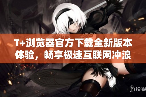 T+浏览器官方下载全新版本体验，畅享极速互联网冲浪乐趣