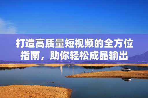 打造高质量短视频的全方位指南，助你轻松成品输出