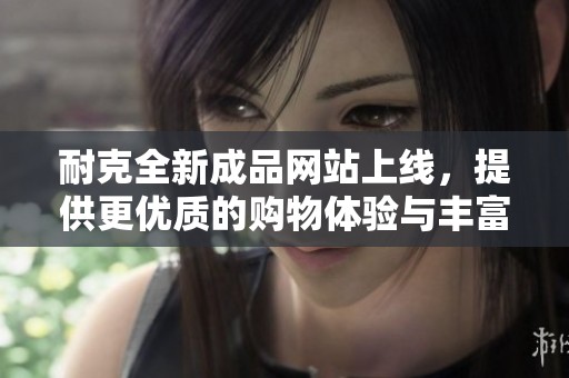 耐克全新成品网站上线，提供更优质的购物体验与丰富的产品选择