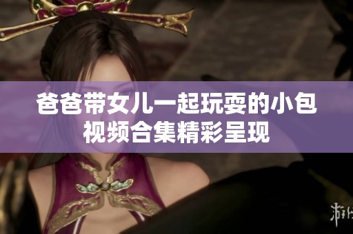 爸爸带女儿一起玩耍的小包视频合集精彩呈现