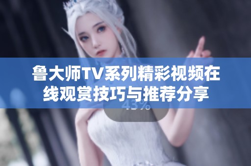 鲁大师TV系列精彩视频在线观赏技巧与推荐分享