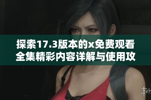 探索17.3版本的x免费观看全集精彩内容详解与使用攻略