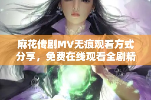 麻花传剧MV无痕观看方式分享，免费在线观看全剧精彩片段