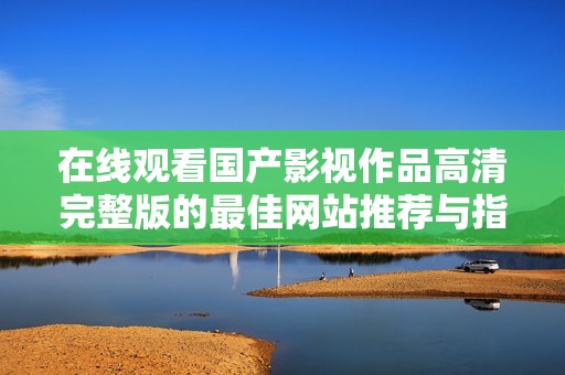 在线观看国产影视作品高清完整版的最佳网站推荐与指南