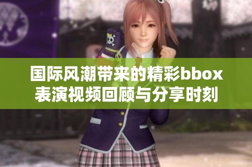 国际风潮带来的精彩bbox表演视频回顾与分享时刻