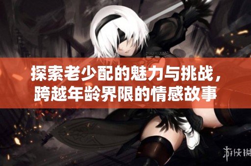 探索老少配的魅力与挑战，跨越年龄界限的情感故事