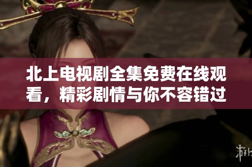 北上电视剧全集免费在线观看，精彩剧情与你不容错过