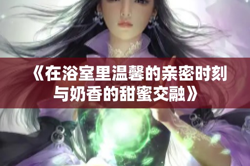 《在浴室里温馨的亲密时刻与奶香的甜蜜交融》