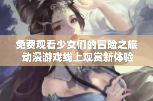 免费观看少女们的冒险之旅 动漫游戏线上观赏新体验