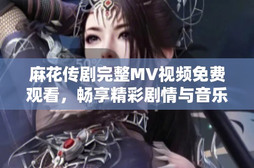 麻花传剧完整MV视频免费观看，畅享精彩剧情与音乐魅力